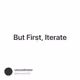 But First, Iterate